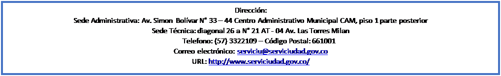 Cuadro de texto: Direccin:
Sede Administrativa: Av. Simon Bolvar N 33  44 Centro Administrativo Municipal CAM, piso 1 parte posterior
Sede Tcnica: diagonal 26 a N 21 AT - 04 Av. Las Torres Milan
Telefono: (57) 3322109  Cdigo Postal: 661001
Correo electrnico: serviciu@serviciudad.gov.co
URL: http://www.serviciudad.gov.co/ 



